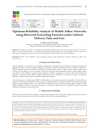 International Conference on Information Engineering, Management and Security 2016 (ICIEMS 2016) 13
Cite this article as: K S Meena and T Vasanthi. “Optimum Reliability Analysis of Mobile Adhoc Networks using
Universal Generating Function under Limited Delivery Time and Cost”. International Conference on Information
Engineering, Management and Security 2016: 13-17. Print.
International Conference on Information Engineering, Management and Security 2016 [ICIEMS]
ISBN 978-81-929866-4-7 VOL 01
Website iciems.in eMail iciems@asdf.res.in
Received 02 – February – 2016 Accepted 15 - February – 2016
Article ID ICIEMS003 eAID ICIEMS.2016.003
Optimum Reliability Analysis of Mobile Adhoc Networks
using Universal Generating Function under Limited
Delivery Time and Cost
K S Meena1
and T Vasanthi2
1
Department of Mathematics, Angel College of Engineering and Technology, Tirupur.
2
Department of Mathematics, PSG College of Technology, Coimbatore.
Abstract: The emphasis in this paper is on executing the optimum MANET reliability subject to the constraints delivery time and cost. This work is
devoted to assess the MANET reliability in a Universal Generating Function (UGF) paradigm. By introducing different composition operators over
UGF, the physical happening of the network can be predicted. An algorithm has been proposed to execute the system reliability.
Keywords: MANET, Network Reliability, Universal Generating Function, Group Communication Application, Multicasting, delivery time,
transmission cost
1. Summary and Motivation
Network reliability is an important part of planning, designing and controlling network. Designing, developing and testing real
applications for ad hoc network environments still deserves particular attention by the MANET research community. A MANET is a
dynamic multi-hop wireless network that is established by a group of mobile nodes on a shared wireless channel. Mobile ad hoc
networks can be in military use, rescue operations, remote site construction, and communication among a group of islands or ships.
The efficiency of the MANET is executed with the parameters reliability, transmission time and cost. This work instantiates an
algorithm to obtain the optimum MANET reliability achieved by any of the sub MANET in a dynamic environment. The proposed
Algorithm is validated using a numerical example in a battlefield environment.
This work concentrates on calculating the MANET reliability subject to the constraints time and cost using UGFT. The first UGFT was
proposed by Ref [1] and was improved by Ref [2] using some simplified techniques. Ref [3,4] extended the UGFT further for general
multistate network reliability, which is more practical and reasonable than acyclic multistate networks. UGFT is applied to obtain
MANET reliability by Ref [5,6]. The goal of this paper is to find which combination of the sub MANET provides the optimum
reliability with minimum cost and delivery time.
2. Mathematical Modeling
The Universal Generating Function Technique is considered as an important tool to evaluate the reliability assessment of a multi-state
system. Composition operators are introduced to composite different universal generating functions.
This paper is prepared exclusively for International Conference on Information Engineering, Management and Security 2016 [ICIEMS 2016]which is published by
ASDF International, Registered in London, United Kingdom under the directions of the Editor-in-Chief Dr. K. Saravanan and Editors Dr. Daniel James, Dr.
Kokula Krishna Hari Kunasekaran and Dr. Saikishore Elangovan. Permission to make digital or hard copies of part or all of this work for personal or classroom use
is granted without fee provided that copies are not made or distributed for profit or commercial advantage, and that copies bear this notice and the full citation on
the first page. Copyrights for third-party components of this work must be honoured. For all other uses, contact the owner/author(s). Copyright Holder can be
reached at copy@asdf.international for distribution.
2016 © Reserved by Association of Scientists, Developers and Faculties [www.ASDF.international]
 