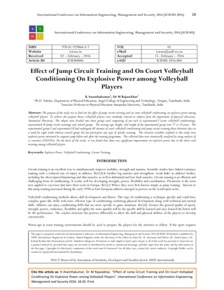 International Conference on Information Engineering, Management and Security 2016 (ICIEMS 2016) 18
Cite this article as: K Ananthakumar, Dr M Rajasekhar. “Effect of Jump Circuit Training and On Court Volleyball
Conditioning On Explosive Power among Volleyball Players”. International Conference on Information Engineering,
Management and Security 2016: 18-20. Print.
International Conference on Information Engineering, Management and Security 2016 [ICIEMS]
ISBN 978-81-929866-4-7 VOL 01
Website iciems.in eMail iciems@asdf.res.in
Received 02 – February – 2016 Accepted 15 - February – 2016
Article ID ICIEMS004 eAID ICIEMS.2016.004
Effect of Jump Circuit Training and On Court Volleyball
Conditioning On Explosive Power among Volleyball
Players
K Ananthakumar1
, Dr M Rajasekhar2
1
Ph.D. Scholar, Department of Physical Education, Angel College of Engineering and Technology, Tirupur, Tamilnadu, India
2
Associate Professor in Physical Education Annamalai University, Tamilnadu, India
Abstract: The purpose of the study was to find out the effect of jump circuit training and on court volleyball conditioning on explosive power among
volleyball players. To achieve the purpose thirty volleyball players were randomly selected as subjects from the department of physical education,
Annamalai University. The subject were divided into three groups each comprising of ten each as experimental-I (court volleyball conditioning),
experimental-II (jump circuit training) and control groups. The average age, height, and weight of the experimental group were 17 to 24 years. The
experimental group-I and experimental-II had undergone 60 minutes of court volleyball conditioning and jump circuit training three alternate days in
a week for eight weeks whereas control group did not participate any type of specific training. The criterion variables confined to this study were
explosive power measured by sergeant jump before and after the training programme. The collected data were statistically analysed by using analysis of
co variance (ANCOVA). On the basis of the result, it was found that there was significant improvement on explosive power due to the above said
training among volleyball players.
Keywords: Explosive Power, Volleyball Conditioning, Circuit Training.
INTRODUCTION
Circuit training is an excellent way to simultaneously improve mobility, strength and stamina. Scientific studies have linked resistance
training with a reduced rate of injury in athletes. Ref.[3].It fortifies leg muscles and strengthens ‘weak links' in athletes' bodies,
including the often-injured hamstrings and shin muscles, as well as abdominal and low-back muscles. Circuit training is an efficient and
challenging form of conditioning. It works well for developing strength, power, flexibility and coordination. Plyometric is the term
now applied to exercises that have their roots in Europe, Ref.[1].Where they were first known simply as jump training. Interest in
this jump training increased during the early 1970s as East European athletes emerged as powers on the world sport scene.
Volleyball conditioning methods allows skill development and fitness. This type of conditioning is technique specific and could have
complex game like drills with more efficient type of conditioning combining physical development along with technical and mental
skills. Athletes can enjoy conditioning drills that are more specific to game situations. Ref.[4]. Greater the general quality of speed,
strength, power, endurance, flexibility and agility the more quickly will be the specific skill he learned and once learned the better will
be the performance. The coaches structure the practice differently to allow the skill and physical abilities of the players to develop
concurrently.
Warm-ups in team training environments should be used to prepare the players for the activities to follow. If the sport requires
This paper is prepared exclusively for International Conference on Information Engineering, Management and Security 2016 [ICIEMS 2016]which is published by
ASDF International, Registered in London, United Kingdom under the directions of the Editor-in-Chief Dr. K. Saravanan and Editors Dr. Daniel James, Dr.
Kokula Krishna Hari Kunasekaran and Dr. Saikishore Elangovan. Permission to make digital or hard copies of part or all of this work for personal or classroom use
is granted without fee provided that copies are not made or distributed for profit or commercial advantage, and that copies bear this notice and the full citation on
the first page. Copyrights for third-party components of this work must be honoured. For all other uses, contact the owner/author(s). Copyright Holder can be
reached at copy@asdf.international for distribution.
2016 © Reserved by Association of Scientists, Developers and Faculties [www.ASDF.international]
 