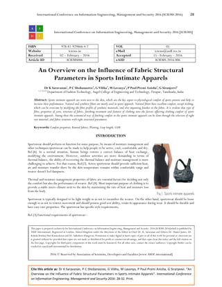 International Conference on Information Engineering, Management and Security 2016 (ICIEMS 2016) 28
Cite this article as: Dr K Saravanan, P C Shobanasree, G Vibha, M Lavanya, P Paul Premi Anisha, G Siranjeevi. “An
Overview on the Influence of Fabric Structural Parameters in Sports Intimate Apparels”. International Conference
on Information Engineering, Management and Security 2016: 28-32. Print.
International Conference on Information Engineering, Management and Security 2016 [ICIEMS]
ISBN 978-81-929866-4-7 VOL 01
Website iciems.in eMail iciems@asdf.res.in
Received 02 – February – 2016 Accepted 15 - February – 2016
Article ID ICIEMS006 eAID ICIEMS.2016.006
An Overview on the Influence of Fabric Structural
Parameters in Sports Intimate Apparels
Dr K Saravanan1
, P C Shobanasree2
, G Vibha3
, M Lavanya4
, P Paul Premi Anisha5
, G Siranjeevi6
1,2,3,4,5,6
Department of Fashion Technology, Angel College of Engineering and Technology, Tirupur, Tamilnadu, India
Abstract: Sports intimate apparels are worn next to the skin, which are the key aspect to physiological comfort of sports persons and help to
increase their performances. Natural and synthetic fibers are mostly used in sports apparels. Natural fibers have excellent comfort, except wicking,
which can be overcome by modifying the fiber profile of synthetic materials, and also imparting finishes in the fabric. It is evident that type of
fibre, properties of yarn, structure of fabric, finishing treatment and features of clothing were the factors affecting clothing comfort of sports
intimate apparels. Among these the economical way of fetching comfort in the sports intimate apparels can be done through the selection of right
raw material, and fabric structure with right structural parameters.
Keywords: Comfort properties, Knitted fabrics, Plaiting, Loop length, GSM.
INTRODUCTION
Sportswear should perform or function for some purpose, by means of moisture management and
other techniques sportswear can be made to help people to be active, cool, comfortable and dry.
Ref.[6]. In a normal situation, human beings restore a correct balance of heat exchange,
modifying the environment. However, outdoor activities are more demanding in terms of
thermal balance, the ability of recovering the thermal balance and moisture management is more
challenging to achieve. For that reason, Ref.[2]. Active sportswear should provide sufficient heat;
air and moisture transfer there by the skin temperature remains within comfortable range and
wearer doesn't feel dampness.
Thermal and moisture management properties of fabric are essential factors for deciding not only
the comfort but also the performance of wearer. Ref.[8]. Most important purpose of clothing is to
provide a stable micro climate next to the skin by maximizing the rate of heat and moisture loss
from the body.
Sportswear is typically designed to be light weight so as not to encumber the wearer. On the other hand, sportswear should be loose
enough so as not to restrict movement and should possess good sew ability; retain its appearance during wear. It should be durable and
have easy-care properties. The sportswear has specific style requirements;
Ref.[3].Functional requirements of sportswear:-
This paper is prepared exclusively for International Conference on Information Engineering, Management and Security 2016 [ICIEMS 2016]which is published by
ASDF International, Registered in London, United Kingdom under the directions of the Editor-in-Chief Dr. K. Saravanan and Editors Dr. Daniel James, Dr.
Kokula Krishna Hari Kunasekaran and Dr. Saikishore Elangovan. Permission to make digital or hard copies of part or all of this work for personal or classroom use
is granted without fee provided that copies are not made or distributed for profit or commercial advantage, and that copies bear this notice and the full citation on
the first page. Copyrights for third-party components of this work must be honoured. For all other uses, contact the owner/author(s). Copyright Holder can be
reached at copy@asdf.international for distribution.
2016 © Reserved by Association of Scientists, Developers and Faculties [www.ASDF.international]
 