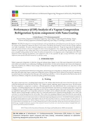 International Conference on Information Engineering, Management and Security 2016 (ICIEMS 2016) 38
Cite this article as: G Satheshkumar, V P Venkataramanamuthy. “Performance (COP) Analysis of a Vapour
Compression Refrigeration System component with Nano Coating”. International Conference on Information
Engineering, Management and Security 2016: 38-41. Print.
International Conference on Information Engineering, Management and Security 2016 [ICIEMS]
ISBN 978-81-929866-4-7 VOL 01
Website iciems.in eMail iciems@asdf.res.in
Received 02 – February – 2016 Accepted 15 - February – 2016
Article ID ICIEMS008 eAID ICIEMS.2016.008
Performance (COP) Analysis of a Vapour Compression
Refrigeration System component with Nano Coating
G Satheshkumar1
, V P Venkataramanamuthy2
1
Research Scholar, Department of Mechanical Engineering, Angel College of Engineering and Technology, Tirupur.
2
Professor and Head, Department of Mechanical Engineering, Park College of Technology, Coimbatore. India
Abstract- The COP of the refrigeration increasing the performance and to get high efficiency of the refrigeration system. By using nano coating over
the evaporator of the refrigeration component the objective can be achieved. The improper heat dissipation occurred in the heat exchanger components
causes’ effect in performance. The vapour compression refrigeration system consuming the high power. Though the energy taken for the refrigeration
process has increased and leads to more power consumption. In order to increase the performance, Nano coating Copper Oxide has been applied over the
evaporator. By applying the Nano coating Copper Oxide over the evaporator the COP increased. In result the energy required for the refrigeration
process and global warming problems has been reduced. By addition of nanoparticles to the refrigeration results in improvements in the COP of the
refrigeration, thereby improving the performance of the refrigeration system. In this experiment the effect of using CuO-R134a in the vapour
compression system expected COP will be increased by 5% with nano coating.
I. INTRODUCTION
Vapour-compression refrigeration, in which the refrigerant undergoes phase changes, is one of the many refrigeration cycles and is the
most widely used method for air-conditioning of buildings and automobiles. It is also used in domestic and commercial refrigerators,
large-scale warehouses for chilled or frozen storage of foods and meats, refrigerated trucks and railroad cars, and a host of other
commercial services.
Oil refineries, petrochemical and chemical processing plants, and natural gas processing plants are among the many types of industrial
plants that often utilize large vapour-compression refrigeration systems. Refrigeration may be defined as lowering the temperature of
an enclosed space by removing heat from that space and transferring it elsewhere. A device that performs this function may also be
called an air conditioner, refrigerator, air source heat pump, geothermal heat pump.
A. Working
The vapour-compression uses a circulating liquid refrigerant as the medium which absorbs and removes heat from the space to be
cooled and subsequently rejects that heat elsewhere. Fig. 1 depicts a typical, singlestage vapour-compression system. All such systems
have four components: a compressor, a condenser, a thermal expansion valve (also called throttle valve or metering device), and an
evaporator. Circulating refrigerant enters the compressor in the thermodynamic state known as a saturated vapour and is compressed
to a higher pressure, resulting in a higher temperature as well. The hot, compressed vapour is then in the thermodynamic state known
as a superheated vapour and it is at a temperature and pressure at which it can be condensed with either cooling water or cooling air.
That hot vapour is routed through a condenser where it is cooled and condensed into a liquid by flowing through a coil or tubes with
cool water or cool air flowing across the coil or tubes. This is where the circulating refrigerant rejects heat from the system and the
This paper is prepared exclusively for International Conference on Information Engineering, Management and Security 2016 [ICIEMS 2016]which is published by
ASDF International, Registered in London, United Kingdom under the directions of the Editor-in-Chief Dr. K. Saravanan and Editors Dr. Daniel James, Dr.
Kokula Krishna Hari Kunasekaran and Dr. Saikishore Elangovan. Permission to make digital or hard copies of part or all of this work for personal or classroom use
is granted without fee provided that copies are not made or distributed for profit or commercial advantage, and that copies bear this notice and the full citation on
the first page. Copyrights for third-party components of this work must be honoured. For all other uses, contact the owner/author(s). Copyright Holder can be
reached at copy@asdf.international for distribution.
2016 © Reserved by Association of Scientists, Developers and Faculties [www.ASDF.international]
 