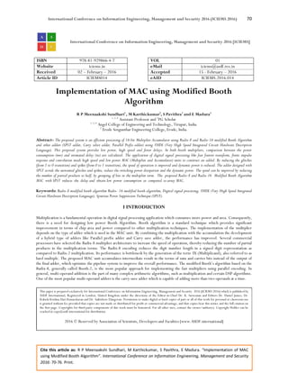 International Conference on Information Engineering, Management and Security 2016 (ICIEMS 2016) 70
Cite this article as: R P Meenaakshi Sundhari, M Karthickumar, S Pavithra, E Madura. “Implementation of MAC
using Modified Booth Algorithm”. International Conference on Information Engineering, Management and Security
2016: 70-76. Print.
International Conference on Information Engineering, Management and Security 2016 [ICIEMS]
ISBN 978-81-929866-4-7 VOL 01
Website iciems.in eMail iciems@asdf.res.in
Received 02 – February – 2016 Accepted 15 - February – 2016
Article ID ICIEMS014 eAID ICIEMS.2016.014
Implementation of MAC using Modified Booth
Algorithm
R P Meenaakshi Sundhari1
, M Karthickumar2
, S Pavithra3
and E Madura4
1, 2, 4
Assistant Professor and 3
PG Scholar
1, 3, 4
Angel College of Engineering and Technology, Tirupur, India.
2
Erode Sengunthar Engineering College, Erode, India.
Abstract- The proposed system is an efficient processing of 16-bit Multiplier Accumulator using Radix-8 and Radix-16 modified Booth Algorithm
and other adders (SPST adder, Carry select adder, Parallel Prefix adder) using VHDL (Very High Speed Integrated Circuit Hardware Description
Language). This proposed system provides low power, high speed and fewer delays. In both booth multipliers, comparison between the power
consumption (mw) and estimated delay (ns) are calculated. The application of digital signal processing like fast fourier transform, finite impulse
response and convolution needs high speed and low power MAC (Multiplier and Accumulator) units to construct an added. By reducing the glitches
(from 1 to 0 transition) and spikes (from 0 to 1 transition), the speed of operation is improved and dynamic power is reduced. The adder designed with
SPST avoids the unwanted glitches and spikes, reduce the switching power dissipation and the dynamic power. The speed can be improved by reducing
the number of partial products to half, by grouping of bits in the multiplier term. The proposed Radix-8 and Radix-16 Modified Booth Algorithm
MAC with SPST reduces the delay and obtain low power consumption as compared to array MAC.
Keywords: Radix-8 modified booth algorithm Radix- 16 modified booth algorithm, Digital signal processing, VHDL (Very High Speed Integrated
Circuit Hardware Description Language), Spurious Power Suppression Technique (SPST).
I INTRODUCTION
Multiplication is a fundamental operation in digital signal processing application which consumes more power and area. Consequently,
there is a need for designing low power Booth Algorithm. Booth algorithm is a standard technique which provides significant
improvement in terms of chip area and power compared to other multiplication techniques. The implementation of the multiplier
depends on the type of adder which is used in the MAC unit. By combining the multiplication with the accumulation the development
of a hybrid type of adders like Parallel prefix adder and Carry save adder, the performance has improved. Several commercial
processors have selected the Radix-8 multiplier architecture to increase the speed of operation, thereby reducing the number of partial
products in the multiplication terms. The Radix-8 encoding reduces the digit number length in a signed digit representation as
compared to Radix-2 multiplication. Its performance is bottleneck by the generation of the term 3X (Multiplicand), also referred to as
hard multiple. The proposed MAC unit accumulates intermediate result in the terms of sum and carries bits instead of the output of
the final adder, which optimize the pipeline system to improve the overall performance. The modified Booth’s algorithm based on the
Radix-8, generally called Booth-2, is the most popular approach for implementing the fast multipliers using parallel encoding. In
general, multi-operand addition is the part of many complex arithmetic algorithms, such as multiplication and certain DSP algorithms.
One of the most popular multi-operand adders is the carry-save adder which is capable of adding more than two operands at a time.
This paper is prepared exclusively for International Conference on Information Engineering, Management and Security 2016 [ICIEMS 2016] which is published by
ASDF International, Registered in London, United Kingdom under the directions of the Editor-in-Chief Dr. K. Saravanan and Editors Dr. Daniel James, Dr.
Kokula Krishna Hari Kunasekaran and Dr. Saikishore Elangovan. Permission to make digital or hard copies of part or all of this work for personal or classroom use
is granted without fee provided that copies are not made or distributed for profit or commercial advantage, and that copies bear this notice and the full citation on
the first page. Copyrights for third-party components of this work must be honoured. For all other uses, contact the owner/author(s). Copyright Holder can be
reached at copy@asdf.international for distribution.
2016 © Reserved by Association of Scientists, Developers and Faculties [www.ASDF.international]
 