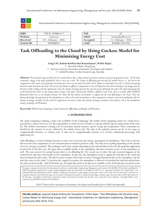 International Conference on Information Engineering, Management and Security 2016 (ICIEMS 2016) 83
Cite this article as: Long CAI, Kokula Krishna Hari Kunasekaran, Prithiv Rajan. “Task Offloading to the Cloud by Using
Cuckoo Model for Minimizing Energy Cost”. International Conference on Information Engineering, Management
and Security 2016: 83-91. Print.
International Conference on Information Engineering, Management and Security 2016 [ICIEMS]
ISBN 978-81-929866-4-7 VOL 01
Website iciems.in eMail iciems@asdf.res.in
Received 02 – February – 2016 Accepted 15 - February – 2016
Article ID ICIEMS016 eAID ICIEMS.2016.016
Task Offloading to the Cloud by Using Cuckoo Model for
Minimizing Energy Cost
Long CAI1
, Kokula Krishna Hari Kunasekaran2
, Prithiv Rajan3
1 – Research Scholar, Hong Kong
2 – Secretary General, Association of Scientists, Developers and Faculties
3 – Global President, Techno Forum Group, Australia
Abstract: The increased usage of mobile devices caused them to face a large amount of resource, memory and processing speed scarcity. Of all other
constraints, energy is the major problem for this to carry out a task. The concept of offloading gets into play for mobile devices i.e., the task or the
computation which needs to be performed involving more service in the android systems will be shifted to resourceful server (for ex cloud) and getting
back the results done from the cloud. The decision of whether to offload a computation or not will depend on the task accounting to the energy spent by
the device while working with the application versus the amount of energy spent by the same device for uploading the task to the cloud and getting the
result back from the cloud. As this concept depicts energy is the major constraint for whether to offload a task or not, there is a model called CUCKOO
framework which acts as an interface between the cloud and the android environment to support for the task offloading to the cloud. Thus this
framework bridges the gap between the smartphones as well as the cloud environment so that computation intensive task can be performed with less
amount of energy consumed. In this work two applications are used to detect the amount of energy consumed in the cloud as well as the smartphones
namely eyedentify and Photoshoot.
Keywords: Mobile Cloud Computing, Cuckoo Framework, Offloading, eyeDentify and Photoshoot.
1. INTRODUCTION
The cloud computing is playing a major role in Mobile Cloud Computing. The mobile cloud computing consist of a cloud server,
provided by a variety of servers. It is the responsibility of cloud servers to be able to cope up with the type of requirements of the users
[1]. The mobile environment is facing a lot of constraints namely memory, speed, energy and computation. These constraints are
decided by the amount of service utilised by the mobile devices [2]. The task in the android systems can be of two types as
computationally intensive or ordinary task. A task can be computationally intensive if it involves multimedia processing, GUI
applications etc.
Task offloading is a critical technique because in some cases it increases the energy consumption of smartphones. This is due to the fact
that it involves the computation as well communication overhead to perform a task. The task can be anything depending on the amount
of service (energy) consumed. This technique can be four variants depending on the task and data involved in the particular application
involved [3]. In the first case, the input data is available locally on the smartphone and task execution occurs on the smartphone as
well. This case seems to be normal because there is no offloading [4]. The second case is where the task execution happens on the
cloud but the task data exists locally on the smartphone. In this case, the smartphone needs to upload the task data to the cloud and
then download the task results. The third scenario consists of the task execution is being performed locally on the smartphone, but the
task data exists on the cloud. To perform the required execution, the smartphone is allowed to download the task data and perform
the task execution locally. And in this final case, the input data needs to be injected is available on the cloud and task execution occurs
This paper is prepared exclusively for International Conference on Information Engineering, Management and Security 2016 [ICIEMS 2016] which is published by
ASDF International, Registered in London, United Kingdom under the directions of the Editor-in-Chief Dr. K. Saravanan and Editors Dr. Daniel James, Dr.
Kokula Krishna Hari Kunasekaran and Dr. Saikishore Elangovan. Permission to make digital or hard copies of part or all of this work for personal or classroom use
is granted without fee provided that copies are not made or distributed for profit or commercial advantage, and that copies bear this notice and the full citation on
the first page. Copyrights for third-party components of this work must be honoured. For all other uses, contact the owner/author(s). Copyright Holder can be
reached at copy@asdf.international for distribution.
2016 © Reserved by Association of Scientists, Developers and Faculties [www.ASDF.international]
 