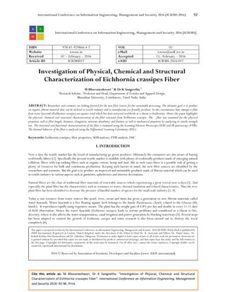 International Conference on Information Engineering, Management and Security 2016 (ICIEMS 2016) 92
Cite this article as: M Bhuvaneshwari, Dr K Sangeetha. “Investigation of Physical, Chemical and Structural
Characterization of Eichhornia crassipes Fiber”. International Conference on Information Engineering, Management
and Security 2016: 92-96. Print.
International Conference on Information Engineering, Management and Security 2016 [ICIEMS]
ISBN 978-81-929866-4-7 VOL 01
Website iciems.in eMail iciems@asdf.res.in
Received 02 – February – 2016 Accepted 15 - February – 2016
Article ID ICIEMS017 eAID ICIEMS.2016.017
Investigation of Physical, Chemical and Structural
Characterization of Eichhornia crassipes Fiber
M Bhuvaneshwari 1
& Dr K Sangeetha 2
1
Research Scholar, 2
Professor and Head, Department of Textiles and Apparel Design,
Bharathiar University, Coimbatore, Tamil Nadu, India.
ABSTRACT: Researchers and scientists are looking forward for the new fiber sources for the sustainable processing. The ultimate goal is to produce
an organic fibrous material that can be utilized in textile industry and to manufacture eco-friendly products. In this circumstance here emerges a fiber
from water hyacinth (Eichhornia crassipes) an aquatic weed which has been attracted worldwide as a threat to biodiversity. Hence this paper highlights
the physical, chemical and structural characterization of the fiber extracted from Eichhornia crassipes. The fiber was examined for the physical
properties such as fiber length, diameter, elongation, moisture absorbency and fineness as well as mechanical properties by analyzing its tensile strength
test. The structural and functional characterization of the fiber is examined using the Scanning Electron Microscope (SEM) and IR spectroscopy (FTIR).
The thermal behavior of the fiber is analyzed using the Differential Scanning Calorimetry (DSC).
Keywords: Eichhornia crassipes, fiber properties, SEM analysis, FTIR analysis, DSC.
I. INTRODUCTION
Now a days the textile market has the trend of manufacturing go green products. Ultimately the consumers are also aware of buying
ecofriendly fabrics [1]. Specifically the present textile market is available with plenty of ecofriendly products made of emerging natural
cellulosic fibers with top ranking fibers such as organic cotton, hemp and sisal. But in such cases there is a possible risk of getting a
plenty of resources for bulk and continuous production. Keeping such factors in mind, the new fiber sources are identified by the
researchers and scientists. But the goal is to produce an improved and sustainable products made of fibrous material which can be used
in textile industry in various aspects such as garments, upholsteries and interior decorations.
Natural fibers are the class of traditional fiber materials of renewable sources which experiencing a great revival now-a-days [2]. And
especially the plant fiber has the characteristics such as resistance to water, thermal insulation and related characteristics. Thus the new
plant fiber has been identified to decrease the pressure of handful number of species for the small scale industry [3, 4].
Today a vast resource from water sources like pond, river, ocean and dams has given a generation to new fibrous materials called
water hyacinth. Water hyacinth is a free floating aquatic herb belongs to the family Potederiaceae, closely related to the Liliaceae (lily
family). It reproduces rapidly using vegetative means. The plant has the weight gain of 4.8% per day and double in every 11-15 days
of field observation. Hence the water hyacinth (Eichhornia crassipes) leads to serious problems and considered as a threat to bio-
diversity, where it also affects the water transportation, canal irrigation and power generation by blocking waterways [5]. Several steps
has been adapted to control the growth of Eichhornia crassipes and some research is also been carried out to destroy the weed
completely [6].
This paper is prepared exclusively for International Conference on Information Engineering, Management and Security 2016 [ICIEMS 2016] which is published by
ASDF International, Registered in London, United Kingdom under the directions of the Editor-in-Chief Dr. K. Saravanan and Editors Dr. Daniel James, Dr.
Kokula Krishna Hari Kunasekaran and Dr. Saikishore Elangovan. Permission to make digital or hard copies of part or all of this work for personal or classroom use
is granted without fee provided that copies are not made or distributed for profit or commercial advantage, and that copies bear this notice and the full citation on
the first page. Copyrights for third-party components of this work must be honoured. For all other uses, contact the owner/author(s). Copyright Holder can be
reached at copy@asdf.international for distribution.
2016 © Reserved by Association of Scientists, Developers and Faculties [www.ASDF.international]
 