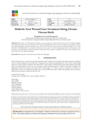 International Conference on Information Engineering, Management and Security 2016 (ICIEMS 2016) 107
Cite this article as: R Pragadheeswari, Dr K Sangeetha. “Diabetic Foot Wound Care Treatment Using Cleome Viscosa
Herb”. International Conference on Information Engineering, Management and Security 2016: 107-110. Print.
International Conference on Information Engineering, Management and Security 2016 [ICIEMS]
ISBN 978-81-929866-4-7 VOL 01
Website iciems.in eMail iciems@asdf.res.in
Received 02 – February – 2016 Accepted 15 - February – 2016
Article ID ICIEMS020 eAID ICIEMS.2016.020
Diabetic Foot Wound Care Treatment Using Cleome
Viscosa Herb
R Pragadheeswari1
and Dr K Sangeetha2
1
Assistant professor Fashion Design, Tamilnadu Open University, Chennai, India
2
Professor Department of Apparel and Fashion Design, Bharathiar University, Coimbatore, India
Abstract-Herbal remedy is the traditional form of health care system recognized by mankind. Herbs had been used by all cultures throughout
history.Herbs are the potential source of chemical constituents which have high therapeutic value. The present investigation was undertaken to evaluate
the wound healing property of the leaves of Cleome viscosa. The extracts of Cleome Viscosa leaves have been obtained and finished on to the cotton
knitted fabrics. The finished fabrics are assessed for the antibacterial activity against the selected wound pathogens which are commonly present in the
human foot wounds. Phytochemical analysis showed presence of flavonoids, tannins, saponins and alkaloids. The herbal extract treated fabrics show
good antibacterial activity against the pathogens.
Keywords: Medicinal plants, antimicrobial activity, Diabetic Wound Pathogens
I. INTRODUCTION
Diabetic foot infection is a common cause for diabetic patients in India. Herbs have been integral to both traditional and non-traditional
forms of medicine dating back at least 5000 years. Preparations from traditional medicinal plants are often used for wound healing
purposes covering a broad area of different skin related diseases. Large number of medicinal and aromatic plants found growing widely
and several of these plants have been in use for centuries of their medicinal properties (1).Plants act generally to stimulate and
supplement the body's forces; they are the natural food for human beings (2, 3). Cleome viscosa Linn. is also known as Tickweed, or
Spider plant. It occurs in woodland and grassland, and is a weed of fallow land, fields, roadsides and wasteland, often occurring on
sandy soils, but sometimes on calcareous and rocky soils.
Vernacular name in India-
Common name- Asian spider flower, Cleome, Jakhiya, Tickweed
Hindi- Bagra
Urdu- Hulhul
Malayalam- Naivela
Tamil- Naikkaduku
Kannada- Nayibela
Gujarati- Pilitalvani
Telugu- Kukkavaminta
Botanical Name- Cleome viscosa (4)
Whole plant and its parts (leaves, seeds, and roots) are widely used in traditional and folkloric systems of medicine. In Asia and Africa
This paper is prepared exclusively for International Conference on Information Engineering, Management and Security 2016 [ICIEMS 2016] which is published by
ASDF International, Registered in London, United Kingdom under the directions of the Editor-in-Chief Dr. K. Saravanan and Editors Dr. Daniel James, Dr.
Kokula Krishna Hari Kunasekaran and Dr. Saikishore Elangovan. Permission to make digital or hard copies of part or all of this work for personal or classroom use
is granted without fee provided that copies are not made or distributed for profit or commercial advantage, and that copies bear this notice and the full citation on
the first page. Copyrights for third-party components of this work must be honoured. For all other uses, contact the owner/author(s). Copyright Holder can be
reached at copy@asdf.international for distribution.
2016 © Reserved by Association of Scientists, Developers and Faculties [www.ASDF.international]
 