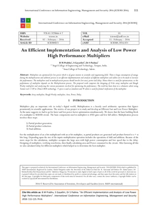 International Conference on Information Engineering, Management and Security 2016 (ICIEMS 2016) 111
Cite this article as: B M Prabhu, S Gayathri, Dr S Padma. “An Efficient Implementation and Analysis of Low Power
High Performance Multipliers”. International Conference on Information Engineering, Management and Security
2016: 111-115. Print.
International Conference on Information Engineering, Management and Security 2016 [ICIEMS]
ISBN 978-81-929866-4-7 VOL 01
Website iciems.in eMail iciems@asdf.res.in
Received 02 – February – 2016 Accepted 15 - February – 2016
Article ID ICIEMS021 eAID ICIEMS.2016.021
An Efficient Implementation and Analysis of Low Power
High Performance Multipliers
B M Prabhu1
, S Gayathri2
, Dr S Padma3
1,2
Angel College of Engineering and Technology, Tirupur, India.
3
Sona College of Technology, Salem.
Abstract- Multipliers are optimized for low power which is of great interest in scientific and engineering field. There is large consumption of energy
during the multiplication and addition process so an efficient implementation and analysis of different multipliers and adders are to be made to increase
the performance. The multipliers used in multiplication process should involve low area, power and delay. Hence there is a need for optimization, as the
performance of multiplier depends on the Multiplication process. The proposed work comprises the designing of 8-bit array multiplier and Baugh
Wooley multiplier and analyzing the various parameters involved for optimizing the performance. The work has been done in a schematic editor using
Tanner tool v7.00 in 20um CMOS technology. T-spice is used as simulator and W-editor is used for formal verification of the multiplier
Keywords: Array multiplier, Baugh Wooley multiplier, Area, Power, Delay.
I INTRODUCTION
Multipliers play an important role in today’s digital world. Multiplication is a heavily used arithmetic operation that figures
prominently in scientific applications. The motive of our project is to study and develop an Efficient Fast and Low Power Multiplier.
As the name suggests we had to go for faster and low power factor optimization simultaneously. We know that the basic building block
of a multiplier is ADDER circuit. The basic components used in multipliers is AND gates and few full adders. Multiplication process
involves three steps:
1. Partial product generation.
2. Partial product reduction.
3. Final addition.
For the multiplication of an n-bit multiplicand with an m bit multiplier, m partial products are generated and product formed is n + m
bits long. Depending upon the size of the inputs multiplication operation includes the operations of shift and addition. Because of the
more steps for the calculation, multiplier occupies the large area with high power consumption and low speed due to the delay.
Designing of multipliers, verifying waveforms, then finally calculating area and Power consumed in the circuit. After knowing all this
we also calculated delay for different multipliers which helped us to determine the best multiplier.
This paper is prepared exclusively for International Conference on Information Engineering, Management and Security 2016 [ICIEMS 2016] which is published by
ASDF International, Registered in London, United Kingdom under the directions of the Editor-in-Chief Dr. K. Saravanan and Editors Dr. Daniel James, Dr.
Kokula Krishna Hari Kunasekaran and Dr. Saikishore Elangovan. Permission to make digital or hard copies of part or all of this work for personal or classroom use
is granted without fee provided that copies are not made or distributed for profit or commercial advantage, and that copies bear this notice and the full citation on
the first page. Copyrights for third-party components of this work must be honoured. For all other uses, contact the owner/author(s). Copyright Holder can be
reached at copy@asdf.international for distribution.
2016 © Reserved by Association of Scientists, Developers and Faculties [www.ASDF.international]
 