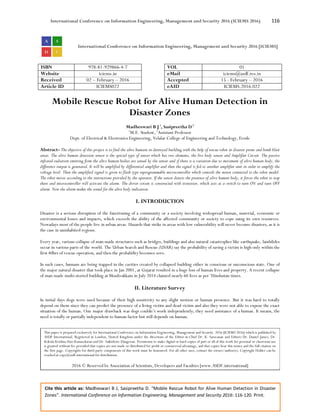 International Conference on Information Engineering, Management and Security 2016 (ICIEMS 2016) 116
Cite this article as: Madheswari B J, Sasipreetha D. “Mobile Rescue Robot for Alive Human Detection in Disaster
Zones”. International Conference on Information Engineering, Management and Security 2016: 116-120. Print.
International Conference on Information Engineering, Management and Security 2016 [ICIEMS]
ISBN 978-81-929866-4-7 VOL 01
Website iciems.in eMail iciems@asdf.res.in
Received 02 – February – 2016 Accepted 15 - February – 2016
Article ID ICIEMS022 eAID ICIEMS.2016.022
Mobile Rescue Robot for Alive Human Detection in
Disaster Zones
Madheswari B J1
, Sasipreetha D2
1
M.E. Student, 2
Assistant Professor
Dept. of Electrical & Electronics Engineering, Velalar College of Engineering and Technology, Erode
Abstract- The objective of this project is to find the alive humans in destroyed building with the help of rescue robot in disaster prone and bomb blast
areas. The alive human detection sensor is the special type of sensor which has two elements, the live body sensor and Amplifier Circuit. The passive
infrared radiation emitting from the alive human bodies are sensed by the sensor and if there is a variation due to movement of alive human body, the
difference output is generated. It will be amplified by differential amplifier and then the signal is fed to another amplifier unit in order to amplify the
voltage level. Then the amplified signal is given to flash type reprogrammable microcontroller which controls the motor connected to the robot model.
The robot moves according to the instructions provided by the operator. If the sensor detects the presence of alive human body, it forces the robot to stop
there and microcontroller will activate the alarm. The driver circuit is constructed with transistor, which acts as a switch to turn ON and turn OFF
alarm. Now the alarm makes the sound for the alive body indication.
I. INTRODUCTION
Disaster is a serious disruption of the functioning of a community or a society involving widespread human, material, economic or
environmental losses and impacts, which exceeds the ability of the affected community or society to cope using its own resources.
Nowadays most of the people live in urban areas. Hazards that strike in areas with low vulnerability will never become disasters, as it is
the case in uninhabited regions.
Every year, various collapse of man-made structures such as bridges, buildings and also natural catastrophes like earthquake, landslides
occur in various parts of the world. The Urban Search and Rescue (USAR) say the probability of saving a victim is high only within the
first 40hrs of rescue operation, and then the probability becomes zero.
In such cases, humans are being trapped in the cavities created by collapsed building either in conscious or unconscious state. One of
the major natural disaster that took place in Jan 2001, at Gujarat resulted in a huge loss of human lives and property. A recent collapse
of man-made multi-storied building at Moulivakkam in July 2014 claimed nearly 60 lives as per ‘Hindustan times.
II. Literature Survey
In initial days dogs were used because of their high sensitivity to any slight motion or human presence. But it was hard to totally
depend on them since they can predict the presence of a living victim and dead victim and also they were not able to expose the exact
situation of the human. One major drawback was dogs couldn’t work independently; they need assistance of a human. It means, the
need is totally or partially independent to human factor but still depends on human.
This paper is prepared exclusively for International Conference on Information Engineering, Management and Security 2016 [ICIEMS 2016] which is published by
ASDF International, Registered in London, United Kingdom under the directions of the Editor-in-Chief Dr. K. Saravanan and Editors Dr. Daniel James, Dr.
Kokula Krishna Hari Kunasekaran and Dr. Saikishore Elangovan. Permission to make digital or hard copies of part or all of this work for personal or classroom use
is granted without fee provided that copies are not made or distributed for profit or commercial advantage, and that copies bear this notice and the full citation on
the first page. Copyrights for third-party components of this work must be honoured. For all other uses, contact the owner/author(s). Copyright Holder can be
reached at copy@asdf.international for distribution.
2016 © Reserved by Association of Scientists, Developers and Faculties [www.ASDF.international]
 