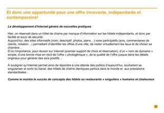 Le développement d’Internet génère de nouvelles pratiques Hier, on réservait dans un hôtel de chaine par manque d’information sur les hôtels indépendants, et donc par facilité et souci de sécurité. Aujourd’hui, des sites informatifs (nom, descriptif, photos, plans…) voire participatifs (avis, commentaires de clients, notation…) permettant d’identifier les offres d’une ville, de visiter virtuellement les lieux et de choisir sa chambre… D’où l’importance, pour réussir sur Internet (premier support de choix et réservation), d’un « nom de domaine » simple, d’une bonne mise en récit de l’offre « photogénique », de la qualité de l’offre jusque dans les détails originaux pour générer des avis positifs… À souligner qu’Internet permet ainsi de répondre à une attente des publics d’aujourd’hui, souhaitant se singulariser et sortir du banal, des hôtels de chaîne identiques partout dans le monde et  aux prestations standardisées…  Comme le montre le succès de concepts des hôtels ou restaurants « singuliers » humains et chaleureux Et donc une opportunité pour une offre innovante, indépendante et contemporaine!  