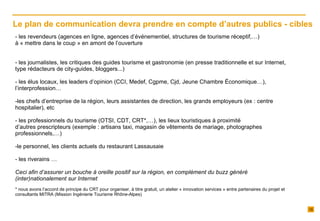 les revendeurs (agences en ligne, agences d’événementiel, structures de tourisme réceptif,…)  à « mettre dans le coup » en amont de l’ouverture les journalistes, les critiques des guides tourisme et gastronomie (en presse traditionnelle et sur Internet, type rédacteurs de city-guides, bloggers...) les élus locaux, les leaders d’opinion (CCI, Medef, Cgpme, Cjd, Jeune Chambre Économique…), l’interprofession… les chefs d’entreprise de la région, leurs assistantes de direction, les grands employeurs (ex : centre hospitalier), etc - les professionnels du tourisme (OTSI, CDT, CRT*,…), les lieux touristiques à proximité d’autres prescripteurs (exemple : artisans taxi, magasin de vêtements de mariage, photographes professionnels,…) le personnel, les clients actuels du restaurant Lassausaie - les riverains …   Ceci afin d’assurer un bouche à oreille positif sur la région, en complément du buzz généré (inter)nationalement sur Internet * nous avons l’accord de principe du CRT pour organiser, à titre gratuit, un atelier « innovation services » entre partenaires du projet et consultants MITRA (Mission Ingénierie Tourisme Rhône-Alpes) Le plan de communication devra prendre en compte d’autres publics - cibles  