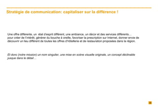   Une offre différente, un  état d’esprit différent, une ambiance, un décor et des services différents…  pour créer de l’intérêt, générer du bouche à oreille, favoriser la prescription sur Internet, donner envie de découvrir un lieu différent de toutes les offres d’hôtellerie et de restauration proposées dans la région.   Et donc (notre mission) un nom singulier, une mise en scène visuelle originale, un concept déclinable jusque dans le détail… Stratégie de communication: capitaliser sur la différence !  