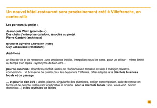 Les porteurs du projet : Jean-Louis Wach (promoteur) Des chefs d’entreprise caladois, associés au projet Pierre Gardoni (architecte) Bruno et Sylvaine Chevalier (hôtel) Guy Lassausaie (restaurant) Ambitions  un lieu de vie et de rencontre , une ambiance inédite, interpellant tous les sens,  pour un séjour – même limité au temps d’un repas - synonyme de bien-être… pour le business  : chambres confort, salles de réunions avec terrasse et salle à manger privative, connections… et brasserie de qualité pour les déjeuners d’affaires, offre adaptée à la  clientèle business locale et de passage …  et   pour le bien-être  : jardin, piscine, singularité des chambres, design contemporain, salle de remise en forme et de détente, restaurant confortable et original  pour la clientèle locale  ( soir, week-end, brunch dominical…)  et les touristes de loisirs Un nouvel hôtel-restaurant sera prochainement créé à Villefranche, en centre-ville 