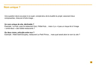 Une question devra se poser à ce sujet, compte-tenu de la dualité du projet, associant deux composantes, chacune à forte image…   Un nom unique de site, déclinable ?  Exemple : Le Hub, avec le restaurant Hub, l’Hôtel Hub… mais n’y a –il pas un risque lié à l’image « entre-deux » des hôtels-restaurants ?   Ou deux noms, articulés entre eux ? Exemple : Hôtel Saint-Exupéry, restaurant Le Petit Prince… mais quel serait alors le nom du site ? Nom unique ?  
