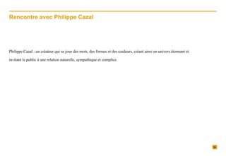 Philippe Cazal : un créateur qui se joue des mots, des formes et des couleurs, créant ainsi un univers étonnant et invitant le public à une relation naturelle, sympathique et complice.  Rencontre avec Philippe Cazal 