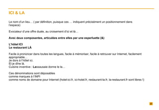 Le nom d’un lieu… ( par définition, puisque ces … indiquent précisément un positionnement dans l’espace)   Evocateur d’une offre duale, au croisement d’ici et là…   Avec deux composantes, articulées entre elles par une esperluette (&)   L’hôtel ICI Le restaurant LÀ   Facile à prononcer dans toutes les langues, facile à mémoriser, facile à retrouver sur Internet, facilement appropriable…  Je dors à l’hôtel ici. Et je dîne là. Cuisine inventive :  La ssausaie donne le la… Ces dénominations sont déposables  comme marques à l’INPI comme noms de domaine pour Internet (hotel-ici.fr, ici-hotel.fr, restaurant-la.fr, la-restaurant.fr sont libres !)  ICI & LA 