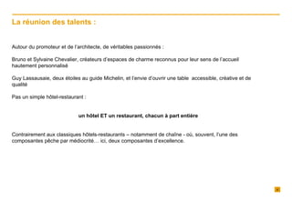Autour du promoteur et de l’architecte, de véritables passionnés : Bruno et Sylvaine Chevalier, créateurs d’espaces de charme reconnus pour leur sens de l’accueil hautement personnalisé Guy Lassausaie, deux étoiles au guide Michelin, et l’envie d’ouvrir une table  accessible, créative et de qualité Pas un simple hôtel-restaurant :  un hôtel ET un restaurant, chacun à part entière Contrairement aux classiques hôtels-restaurants – notamment de chaîne - où, souvent, l’une des composantes pêche par médiocrité… ici, deux composantes d’excellence. La réunion des talents : 
