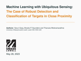 Machine Learning with Ubiquitous Sensing:
The Case of Robust Detection and
Classification of Targets in Close Proximity
Authors: Varun Garg, Brooks P. Saunders and Thanuka Wickramarathne
University of Massachusetts Lowell, Lowell, MA 01854 USA
May 28, 2023
 