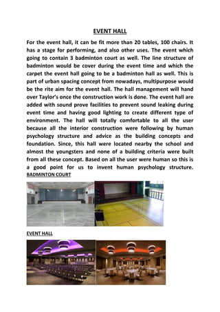 EVENT HALL
For the event hall, it can be fit more than 20 tables, 100 chairs. It
has a stage for performing, and also other uses. The event which
going to contain 3 badminton court as well. The line structure of
badminton would be cover during the event time and which the
carpet the event hall going to be a badminton hall as well. This is
part of urban spacing concept from nowadays, multipurpose would
be the rite aim for the event hall. The hall management will hand
over Taylor’s once the construction work is done. The event hall are
added with sound prove facilities to prevent sound leaking during
event time and having good lighting to create different type of
environment. The hall will totally comfortable to all the user
because all the interior construction were following by human
psychology structure and advice as the building concepts and
foundation. Since, this hall were located nearby the school and
almost the youngsters and none of a building criteria were built
from all these concept. Based on all the user were human so this is
a good point for us to invent human psychology structure.
BADMINTON COURT
EVENT HALL
 