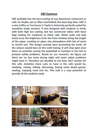 C&F Espresso
C&F probably has the best seating of any downtown restaurant or
café. So simple, yet so often overlooked; the bean bag chair. C&F is
a new Coffee or Tea house in Taylor’s University perfectly suited for
marathon study sessions. It was designed with students in mind,
with both high bar seating and low communal tables with bean
bags waiting for recipients at either side. White walls and pale
wood carry the brightness from the front window along the length
of the space, creating an open, airy atmosphere with lots of room
to stretch out. This design concept were promoting the earth, all
the colours would base on the earth toning. It will stop open once
there no activities nearby the basketball or function in the hall to
prevent safety problems. Based on our research, we figure out
there are no less work during night and some safety problems
might have it. Therefore we decided to not have 24/7 section for
this café. Activities there suits to have in the café would be,
studying, resting, talking, discussing, having some board games,
reading, enjoying meal and etc. This café is a very potential to
provide all the students need.
 