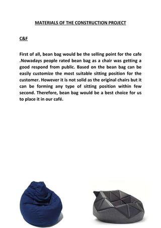 MATERIALS OF THE CONSTRUCTION PROJECT
C&F
First of all, bean bag would be the selling point for the cafe
.Nowadays people rated bean bag as a chair was getting a
good respond from public. Based on the bean bag can be
easily customize the most suitable sitting position for the
customer. However it is not solid as the original chairs but it
can be forming any type of sitting position within few
second. Therefore, bean bag would be a best choice for us
to place it in our café.
 