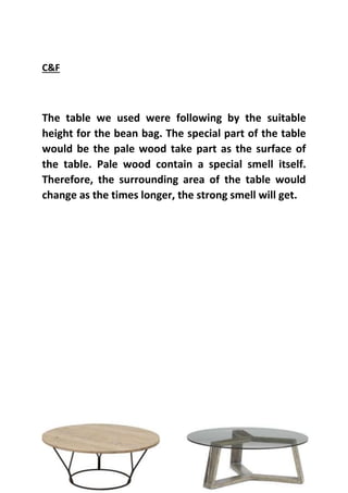 C&F
The table we used were following by the suitable
height for the bean bag. The special part of the table
would be the pale wood take part as the surface of
the table. Pale wood contain a special smell itself.
Therefore, the surrounding area of the table would
change as the times longer, the strong smell will get.
 