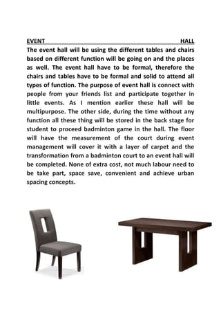 EVENT HALL
The event hall will be using the different tables and chairs
based on different function will be going on and the places
as well. The event hall have to be formal, therefore the
chairs and tables have to be formal and solid to attend all
types of function. The purpose of event hall is connect with
people from your friends list and participate together in
little events. As I mention earlier these hall will be
multipurpose. The other side, during the time without any
function all these thing will be stored in the back stage for
student to proceed badminton game in the hall. The floor
will have the measurement of the court during event
management will cover it with a layer of carpet and the
transformation from a badminton court to an event hall will
be completed. None of extra cost, not much labour need to
be take part, space save, convenient and achieve urban
spacing concepts.
 