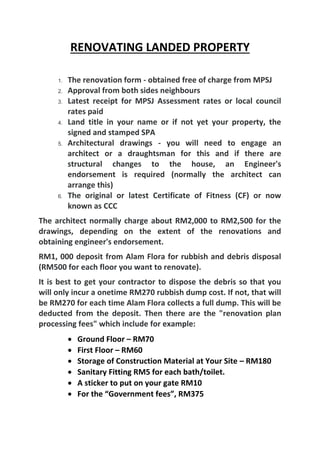 RENOVATING LANDED PROPERTY
1. The renovation form - obtained free of charge from MPSJ
2. Approval from both sides neighbours
3. Latest receipt for MPSJ Assessment rates or local council
rates paid
4. Land title in your name or if not yet your property, the
signed and stamped SPA
5. Architectural drawings - you will need to engage an
architect or a draughtsman for this and if there are
structural changes to the house, an Engineer's
endorsement is required (normally the architect can
arrange this)
6. The original or latest Certificate of Fitness (CF) or now
known as CCC
The architect normally charge about RM2,000 to RM2,500 for the
drawings, depending on the extent of the renovations and
obtaining engineer's endorsement.
RM1, 000 deposit from Alam Flora for rubbish and debris disposal
(RM500 for each floor you want to renovate).
It is best to get your contractor to dispose the debris so that you
will only incur a onetime RM270 rubbish dump cost. If not, that will
be RM270 for each time Alam Flora collects a full dump. This will be
deducted from the deposit. Then there are the "renovation plan
processing fees" which include for example:
 Ground Floor – RM70
 First Floor – RM60
 Storage of Construction Material at Your Site – RM180
 Sanitary Fitting RM5 for each bath/toilet.
 A sticker to put on your gate RM10
 For the “Government fees”, RM375
 