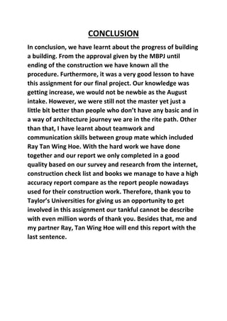 CONCLUSION
In conclusion, we have learnt about the progress of building
a building. From the approval given by the MBPJ until
ending of the construction we have known all the
procedure. Furthermore, it was a very good lesson to have
this assignment for our final project. Our knowledge was
getting increase, we would not be newbie as the August
intake. However, we were still not the master yet just a
little bit better than people who don’t have any basic and in
a way of architecture journey we are in the rite path. Other
than that, I have learnt about teamwork and
communication skills between group mate which included
Ray Tan Wing Hoe. With the hard work we have done
together and our report we only completed in a good
quality based on our survey and research from the internet,
construction check list and books we manage to have a high
accuracy report compare as the report people nowadays
used for their construction work. Therefore, thank you to
Taylor’s Universities for giving us an opportunity to get
involved in this assignment our tankful cannot be describe
with even million words of thank you. Besides that, me and
my partner Ray, Tan Wing Hoe will end this report with the
last sentence.
 