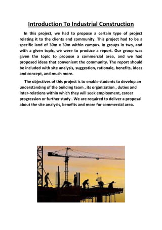 Introduction To Industrial Construction
In this project, we had to propose a certain type of project
relating it to the clients and community. This project had to be a
specific land of 30m x 30m within campus. In groups in two, and
with a given topic, we were to produce a report. Our group was
given the topic to propose a commercial area, and we had
proposed ideas that convenient the community. The report should
be included with site analysis, suggestion, rationale, benefits, ideas
and concept, and much more.
The objectives of this project is to enable students to develop an
understanding of the building team , its organization , duties and
inter-relations within which they will seek employment, career
progression or further study . We are required to deliver a proposal
about the site analysis, benefits and more for commercial area.
 