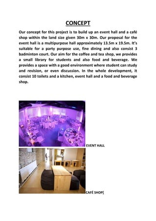 CONCEPT
Our concept for this project is to build up an event hall and a café
shop within the land size given 30m x 30m. Our proposal for the
event hall is a multipurpose hall approximately 13.5m x 19.5m. It’s
suitable for a party purpose use, fine dining and also consist 3
badminton court. Our aim for the coffee and tea shop, we provides
a small library for students and also food and beverage. We
provides a space with a good environment where student can study
and revision, or even discussion. In the whole development, it
consist 10 toilets and a kitchen, event hall and a food and beverage
shop.
EVENT HALL
CAFÉ SHOP[
 