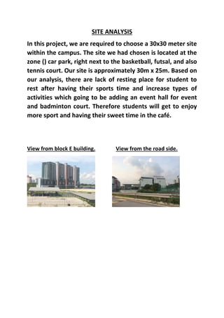 SITE ANALYSIS
In this project, we are required to choose a 30x30 meter site
within the campus. The site we had chosen is located at the
zone () car park, right next to the basketball, futsal, and also
tennis court. Our site is approximately 30m x 25m. Based on
our analysis, there are lack of resting place for student to
rest after having their sports time and increase types of
activities which going to be adding an event hall for event
and badminton court. Therefore students will get to enjoy
more sport and having their sweet time in the café.
View from block E building. View from the road side.
 