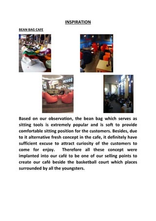 INSPIRATION
BEAN BAG CAFE
Based on our observation, the bean bag which serves as
sitting tools is extremely popular and is soft to provide
comfortable sitting position for the customers. Besides, due
to it alternative fresh concept in the cafe, it definitely have
sufficient excuse to attract curiosity of the customers to
come for enjoy. Therefore all these concept were
implanted into our café to be one of our selling points to
create our café beside the basketball court which places
surrounded by all the youngsters.
 