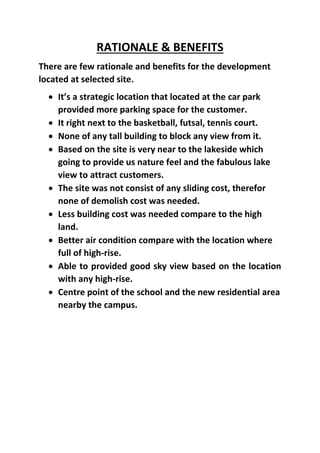 RATIONALE & BENEFITS
There are few rationale and benefits for the development
located at selected site.
 It’s a strategic location that located at the car park
provided more parking space for the customer.
 It right next to the basketball, futsal, tennis court.
 None of any tall building to block any view from it.
 Based on the site is very near to the lakeside which
going to provide us nature feel and the fabulous lake
view to attract customers.
 The site was not consist of any sliding cost, therefor
none of demolish cost was needed.
 Less building cost was needed compare to the high
land.
 Better air condition compare with the location where
full of high-rise.
 Able to provided good sky view based on the location
with any high-rise.
 Centre point of the school and the new residential area
nearby the campus.
 