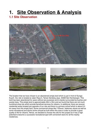 1. Site Observation & Analysis 
1.1 Site Observation 
The location that we have chosen is an abandoned empty land which is just in front of Sungai 
Kuyoh. Our site is located at Jalan Raya 5, Taman Serdang Jaya, 43300 Seri Kembangan. This 
land has been abandoned for years without any purposes and is barely surrounded by bushes and 
woody trees. This empty land is approximately 40m x 35m and we found that there are not much 
functional shop lots which provide beneficial services for citizens. In additional, there are several 
residential areas located just opposite of our site and there is a primary school which is about 0.5 
km away from this empty land. Some commercial shops like 7-Eleven, stationery stores as well as 
some recreational and sports centre should be built within this area in order to provide a good 
quality of life for citizens. Hence, we decided to choose this site for this project as it has a high 
potential to become a successful recreational spot with convenient store for all the nearby 
residences. 
!1 
Our Site 
 