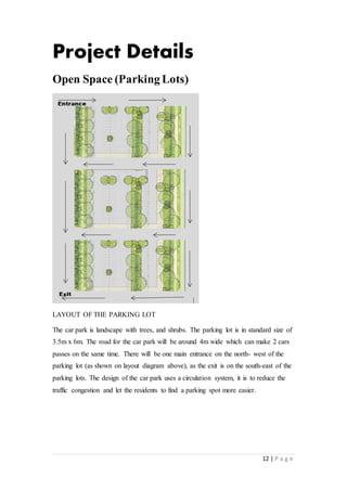 12 | P a g e
Project Details
Open Space (Parking Lots)
LAYOUT OF THE PARKING LOT
The car park is landscape with trees, and shrubs. The parking lot is in standard size of
3.5m x 6m. The road for the car park will be around 4m wide which can make 2 cars
passes on the same time. There will be one main entrance on the north- west of the
parking lot (as shown on layout diagram above), as the exit is on the south-east of the
parking lots. The design of the car park uses a circulation system, it is to reduce the
traffic congestion and let the residents to find a parking spot more easier.
 