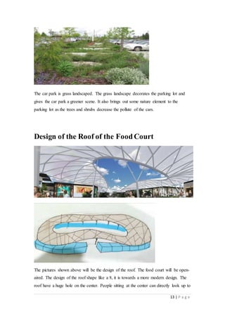 13 | P a g e
The car park is grass landscaped. The grass landscape decorates the parking lot and
gives the car park a greener scene. It also brings out some nature element to the
parking lot as the trees and shrubs decrease the pollute of the cars.
Design of the Roof of the FoodCourt
The pictures shown above will be the design of the roof. The food court will be open-
aired. The design of the roof shape like a 8, it is towards a more modern design. The
roof have a huge hole on the center. People sitting at the center can directly look up to
 