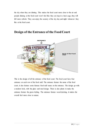 14 | P a g e
the sky when they are dinning. This makes the food court more close to the air and
people dinning at the food court won’t feel like they are trap in a heat cage, they will
fell more refresh. They can enjoy the scenery of the sky day and night whenever they
like at the food court.
Design of the Entrance of the FoodCourt
This is the design of all the entrance of the food court. The food court have four
entrance on each row of the food stall. The entrance feature the name of the food
court, it also feature some famous food stall name on the entrance. The design go with
a modern look, with the glass and steel design. There is also plants to make the
entrance feature the green feeling. The entrance feature wood decking, it makes the
overall feel more close to nature.
 
