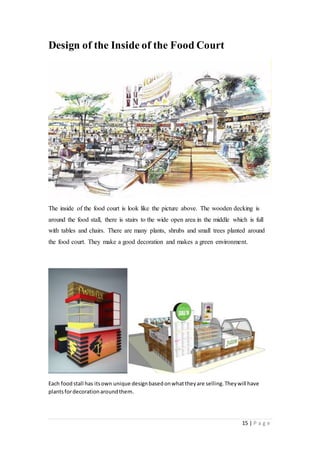 15 | P a g e
Design of the Inside of the Food Court
The inside of the food court is look like the picture above. The wooden decking is
around the food stall, there is stairs to the wide open area in the middle which is full
with tables and chairs. There are many plants, shrubs and small trees planted around
the food court. They make a good decoration and makes a green environment.
Each foodstall has itsown unique designbasedonwhattheyare selling.Theywill have
plantsfordecorationaroundthem.
 