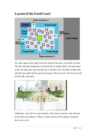 16 | P a g e
Layout of the Food Court
The small square on the whole food court represent the layout of the table and chair.
The table and chair arrangement in the food court is arrange freely in the open space
as this will bring more open and relax feel to the food court. The freely arrange table
and chair also match with the open roof concept of the food court. The food court will
feel like fully open-aired.
Furthermore, there will be a water fountain on the centre to become a side attraction
for the food court. Blossom of flower, shrubs and trees will be planted around the
food court as well.
 