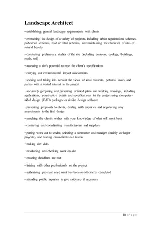 18 | P a g e
LandscapeArchitect
• establishing general landscape requirements with clients
• overseeing the design of a variety of projects, including urban regeneration schemes,
pedestrian schemes, road or retail schemes, and maintaining the character of sites of
natural beauty
• conducting preliminary studies of the site (including contours, ecology, buildings,
roads, soil)
• assessing a site's potential to meet the client's speciﬁcations
• carrying out environmental impact assessments
• seeking and taking into account the views of local residents, potential users, and
parties with a vested interest in the project
• accurately preparing and presenting detailed plans and working drawings, including
applications, construction details and speciﬁcations for the project using computer-
aided design (CAD) packages or similar design software
• presenting proposals to clients, dealing with enquiries and negotiating any
amendments to the ﬁnal design
• matching the client's wishes with your knowledge of what will work best
• contacting and coordinating manufacturers and suppliers
• putting work out to tender, selecting a contractor and manager (mainly or larger
projects), and leading cross-functional teams
• making site visits
• monitoring and checking work on-site
• ensuring deadlines are met
• liaising with other professionals on the project
• authorising payment once work has been satisfactorily completed
• attending public inquiries to give evidence if necessary
 