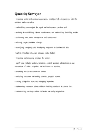 19 | P a g e
Quantity Surveyor
• preparing tender and contract documents, including bills of quantities with the
architect and/or the client
• undertaking cost analysis for repair and maintenance project work
• assisting in establishing client's requirements and undertaking feasibility studies
• performing risk, value management and cost control
• advising on procurement strategy
• identifying, analysing and developing responses to commercial risks
•analysis the effect of design changes on the budget
• preparing and analysing costings for tenders
• clarify and evaluate tenders, variations control, contract administration and
assessment of claims, negotiate and settlement of accounts
• providing advice on contractual claims
• analysing outcomes and writing detailed progress reports
• valuing completed work and arranging payments
• maintaining awareness of the different building contracts in current use
• understanding the implications of health and safety regulations.
 
