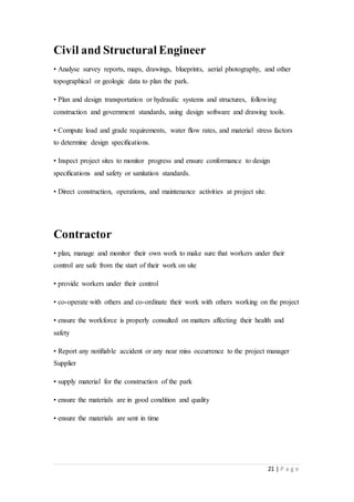21 | P a g e
Civil and Structural Engineer
• Analyse survey reports, maps, drawings, blueprints, aerial photography, and other
topographical or geologic data to plan the park.
• Plan and design transportation or hydraulic systems and structures, following
construction and government standards, using design software and drawing tools.
• Compute load and grade requirements, water ﬂow rates, and material stress factors
to determine design speciﬁcations.
• Inspect project sites to monitor progress and ensure conformance to design
speciﬁcations and safety or sanitation standards.
• Direct construction, operations, and maintenance activities at project site.
Contractor
• plan, manage and monitor their own work to make sure that workers under their
control are safe from the start of their work on site
• provide workers under their control
• co-operate with others and co-ordinate their work with others working on the project
• ensure the workforce is properly consulted on matters affecting their health and
safety
• Report any notiﬁable accident or any near miss occurrence to the project manager
Supplier
• supply material for the construction of the park
• ensure the materials are in good condition and quality
• ensure the materials are sent in time
 