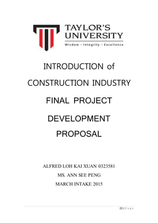 23 | P a g e
INTRODUCTION of
CONSTRUCTION INDUSTRY
FINAL PROJECT
DEVELOPMENT
PROPOSAL
ALFRED LOH KAI XUAN 0323581
MS. ANN SEE PENG
MARCH INTAKE 2015
 