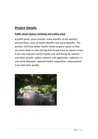 30 | P a g e
Project Details
Public Green Spaces (relaxing and eating area)
A public green space provide many benefits to the workers
around there, such as health benefits and social benefits. The
workers will have better health linked to green space as they
are more likely to relax during their break time to release stress.
It can also improve mental health and well-being for workers
and other people, reduce violence and aggression, reduction in
anti-social behavior, reduced health inequalities, improvement
in air and noise quality.
 
