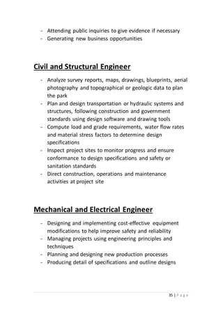 35 | P a g e
- Attending public inquiries to give evidence if necessary
- Generating new business opportunities
Civil and Structural Engineer
- Analyze survey reports, maps, drawings, blueprints, aerial
photography and topographical or geologic data to plan
the park
- Plan and design transportation or hydraulic systems and
structures, following construction and government
standards using design software and drawing tools
- Compute load and grade requirements, water flow rates
and material stress factors to determine design
specifications
- Inspect project sites to monitor progress and ensure
conformance to design specifications and safety or
sanitation standards
- Direct construction, operations and maintenance
activities at project site
Mechanical and Electrical Engineer
- Designing and implementing cost-effective equipment
modifications to help improve safety and reliability
- Managing projects using engineering principles and
techniques
- Planning and designing new production processes
- Producing detail of specifications and outline designs
 