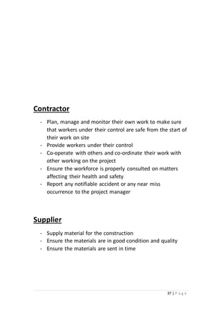 37 | P a g e
Contractor
- Plan, manage and monitor their own work to make sure
that workers under their control are safe from the start of
their work on site
- Provide workers under their control
- Co-operate with others and co-ordinate their work with
other working on the project
- Ensure the workforce is properly consulted on matters
affecting their health and safety
- Report any notifiable accident or any near miss
occurrence to the project manager
Supplier
- Supply material for the construction
- Ensure the materials are in good condition and quality
- Ensure the materials are sent in time
 