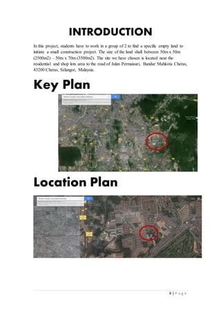 4 | P a g e
INTRODUCTION
In this project, students have to work in a group of 2 to find a specific empty land to
initiate a small construction project. The size of the land shall between 50m x 50m
(2500m2) – 50m x 70m (3500m2). The site we have chosen is located near the
residential and shop lots area to the road of Jalan Permaisuri, Bandar Mahkota Cheras,
43200 Cheras, Selangor, Malaysia.
Key Plan
Location Plan
 