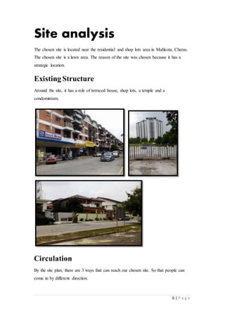 6 | P a g e
Site analysis
The chosen site is located near the residential and shop lots area in Mahkota, Cheras.
The chosen site is a lawn area. The reason of the site was chosen because it has a
strategic location.
Existing Structure
Around the site, it has a role of terraced house, shop lots, a temple and a
condominium.
Circulation
By the site plan, there are 3 ways that can reach our chosen site. So that people can
come in by different direction.
 