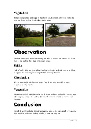 7 | P a g e
Vegetation
There is some natural landscape in the chosen site. It consists of woody plants like
trees and shrubs, makes the site closer to the nature.
Observation
From the observation, there is something we need to remove and restrain. All of the
parts of site analysis have their own design issues.
Utility
Lack of traffic lights on the road junction beside the site. Makes it easy for accidents
to happen. It is also dangerous for pedestrian crossing the roads.
Circulation
We can come to this site by many ways. Thus, it is a great potential to make
accessible to enter the site.
Vegetation
As there are natural landscape at the site, it grows randomly and untidy. It could also
hide dangerous animal like snakes. The natural landscape should be remove and
rearrange.
Conclusion
Overall, it has the potential to build commercial area as it is surrounded by residential
area. It will be a place for resident nearby to relax and hang out.
 