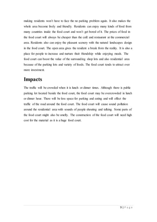 9 | P a g e
making residents won’t have to face the no parking problem again. It also makes the
whole area become lively and friendly. Residents can enjoy many kinds of food from
many countries inside the food court and won’t get bored of it. The prices of food in
the food court will always be cheaper than the café and restaurant at the commercial
area. Residents also can enjoy the pleasant scenery with the natural landscapes design
in the food court. The open area gives the resident a break from the reality. It is also a
place for people to increase and nurture their friendship while enjoying meals. The
food court can boost the value of the surrounding shop lots and also residential area
because of the parking lots and variety of foods. The food court tends to attract ever
more investment.
Impacts
The trafﬁc will be crowded when it is lunch or dinner times. Although there is public
parking lot located beside the food court, the food court may be overcrowded in lunch
or dinner hour. There will be less space for parking and eating and will effect the
traffic of the road around the food court. The food court will cause sound pollution
around the residential area with sounds of people shouting and talking. Some parts of
the food court might also be smelly. The construction of the food court will need high
cost for the material as it is a huge food court.
 