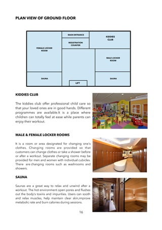 PLAN VIEW OF GROUND FLOOR
KIDDIES CLUB
The kiddies club offer professional child care so
that your loved ones are in good hands. Different
programmes are available.It is a place where
children can totally feel at ease while parents can
enjoy their workout.
MALE & FEMALE LOCKER ROOMS
It is a room or area designated for changing one's
clothes. Changing rooms are provided so that
customers can change clothes or take a shower before
or after a workout. Separate changing rooms may be
provided for men and women with individual cubicles.
There are changing rooms such as washrooms and
showers.
SAUNA
Saunas are a great way to relax and unwind after a
workout. The hot environment open pores and fushes
out the body's toxins and impurities. Users can sooth
and relax muscles, help maintain clear skin,improve
metabolic rate and burn calories during sessions.
16
LIFT
MAIN ENTRANCE
KIDDIES
CLUB
REGISTRATION
COUNTER
SAUNASAUNA
FEMALE LOCKER
ROOM
MALE LOCKER
ROOM
 