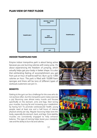 PLAN VIEW OF FIRST FLOOR
INDOOR TRAMPOLINE PARK
Empire indoor trampoline park is about being active
because you are burning calories with every jump. It’s
about experiencing the freedom of jumping, which
actually helps get your body in better shape. It is also
that exhilarating feeling of accomplishment you get
from just an hour of wall-to-wall fun. Burn up to 1,000
calories an hour. The park is flled with 10,000 foam
sponges and there will be tons of different types of
workouts customers can join in.
BENEFITS
Getting to the gym can be a challenge for the ones who do
not workout often, but this trampoline park makes exercise
a joy! Bouncing uses almost every muscle and focuses
specifcally on the stomach, arms and legs. Start toning
your muscles, burning fat and increasing your metabolism
by having fun! To promote cardiovascular health, young
people need at least one and a half hours of intense
physical activity per day. Regular bouncing helps tone the
body, especially the stomach, back, and legs. Core stability
muscles are consistently engaged to help enhance
balance. This type of training helps boost your metabolic
rate and the ability to burn fat and calories.
17
LIFT
RESTING / WATER
AREA
TRAMPOLINE 1 TRAMPOLINE 2
KIDS
TRAMPOLINE
 